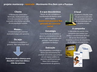 projeto: mantecorp - remicade - Movimento Viva Bem com a Psoríase


             Cliente                  E o que descobrimos                           O local
     A Mantecorp comercializa         Apesar de não contagiosa, a                   Escolhemos Brasília, sede
    Remicade, medicamento que        manifestação da doença causa                    do governo e com uma
   controla a psoríase em estado            asco e repulsa.                         das sociedades brasileiras
  avançado, uma doença que afeta    Quem tem psoríase ca                             de Dermatologia mais
     3% da população mundial.        privado do convívio                                atuantes no país.
                                           social.
            Maaas...                                                             A campanha
    O tratamento para psoríase               Estratégia                    15 dias antes do evento, uma
  avançada é pago pelo governo.       Como forma de sensibilizar o          campanha que contou com
                                     governo, precisávamos tirar de      mídia e o envolvimento da força
                                     dentro de casa o paciente com           de vendas Remicade em
            Ou seja:                    psoríase. Trazer à tona a        hospitais e clínicas de tratamento
     O objetivo é sensibilizar o         gravidade da doença.             na divulgação para pacientes.
   governo . Mas como fazer isso?

                                              Execução
                                     Para tangibilizar a estratégia, a
                                       forma que encontramos foi
                                    produzir um evento, que juntasse
                                        em um espaço público os
 Fomos estudar a doença para           pacientes, pro ssionais que
  descobrir como isso afeta a             lidam com a doença e
      vida das pessoas.                representantes do governo.
 