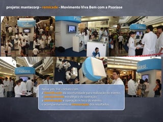 projeto: mantecorp - remicade - Movimento Viva Bem com a Psoríase




                   Nesse job, tive contato com:
                   a identi cação da oportunidade para realização do evento;
                   o planejamento estratégico da operação;
                   a coordenação e operação in loco do evento;
                   o acompanhamento e mensuração dos resultados.
 