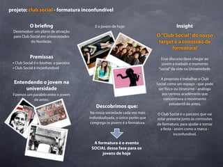projeto: club social - formatura inconfundível


            O brie ng                       E o jovem de hoje:                            Insight
  Desenvolver um plano de ativação
  para Club Social em universidades                                           O “Club Social” do nosso
            do Nordeste.                                                       target é a comissão de
                                                                                    formatura!
            Premissas                                                            Esse discurso deve chegar ao
 • Club Social é o brother, o parceiro                                           jovem e traduzir o momento
 • Club Social é inconfundível                                                 “social” da vida na Universidade.

                                                                                A proposta é trabalhar o Club
  Entendendo o jovem na                                                       Social como um espaço - que pode
       universidade                                                            ser físico ou itinerante - análogo
 Fizemos um paralelo entre o jovem                                               aos centros acadêmicos que
            de antes:                                                             concentrava o movimento
                                                                                       estudantil de antes.
                                             Descobrimos que:
                                          Na nossa sociedade cada vez mais    O Club Social é o parceiro que vai
                                         individualizada, o único ponto que   estar presente junto às comissões
                                          congrega os jovens é a formatura.   de formatura, para ajudar e tornar
                                                                                a festa - assim como a marca -
                                                                                         inconfundível.

                                           A formatura é o evento
                                          SOCIAL dessa fase para os
                                               jovens de hoje
 