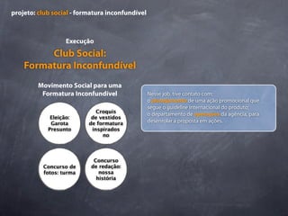 projeto: club social - formatura inconfundível



                  Execução
         Club Social:
    Formatura Inconfundível
         Movimento Social para uma
          Formatura Inconfundível                Nesse job, tive contato com:
                                                 o planejamento de uma ação promocional que
                                                 segue o guideline internacional do produto;
                             Croquis             o departamento de operações da agência, para
             Eleição:      de vestidos
             Garota       de formatura           desenrolar a proposta em ações.
            Presunto       inspirados
                               no




                            Concurso
          Concurso de      de redação:
          fotos: turma        nossa
                             história
 
