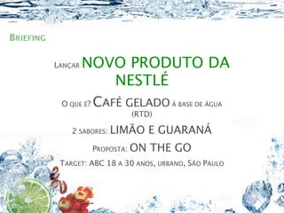 BRIEFING

           LANÇAR   NOVO PRODUTO DA
                       NESTLÉ
            O QUE É?   CAFÉ GELADO À BASE DE ÁGUA
                               (RTD)

               2 SABORES: LIMÃO       E GUARANÁ
                       PROPOSTA: ON   THE GO
            TARGET: ABC 18 A 30 ANOS, URBANO, SÃO PAULO
 