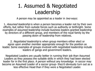 1. Assumed & Negotiated
Leadership
A person may be appointed as a leader in two ways:

1. Assumed leadership is when a person becomes a leader not by their own
efforts, but rather from outside forces such as authority or birthright. Some
examples of assumed leadership include business leaders granted leadership
by directors of a different group, and members of the royal family by the
passing down of leadership from relatives.
2. Negotiated leadership is when group members either elect or
agree upon another member appropriate enough for the position as
leader. Some examples of groups involved with negotiated leadership include
leaders of gangs and government leaders.
Negotiated Leaders are usually better in running their job than Assumed
Leaders as they possess the suitable skills in which they had been elected
leader for in the first place. A person without any knowledge in soccer may
become an Assumed Leader of a soccer group- they'd obviously turn out as a
less effective Head than if they were a Negotiated Leader.

 