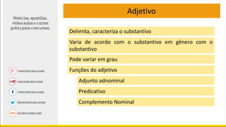 Adjetivo
Delimita, caracteriza o substantivo
Varia de acordo com o substantivo em gênero com o
substantivo
Pode variar em grau
Funções do adjetivo
Adjunto adnominal
Predicativo
Complemento Nominal
 