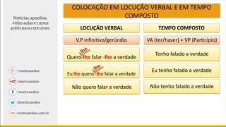 LOCUÇÃO VERBAL TEMPO COMPOSTO
V.P infinitivo/gerúndio VA (ter/haver) + VP (Particípio)
Quero-lhe falar -lhe a verdade
Eu lhe quero -lhe falar a verdade
Não quero falar a verdade
Tenho falado a verdade
Eu tenho falado a verdade
Não tenho falado a verdade
COLOCAÇÃO EM LOCUÇÃO VERBAL E EM TEMPO
COMPOSTO
 