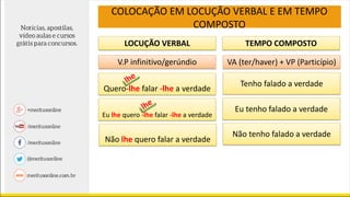 LOCUÇÃO VERBAL TEMPO COMPOSTO
V.P infinitivo/gerúndio VA (ter/haver) + VP (Particípio)
Quero-lhe falar -lhe a verdade
Não lhe quero falar a verdade
Tenho falado a verdade
Eu tenho falado a verdade
Não tenho falado a verdade
COLOCAÇÃO EM LOCUÇÃO VERBAL E EM TEMPO
COMPOSTO
Eu lhe quero -lhe falar -lhe a verdade
 