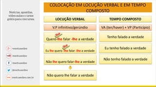 LOCUÇÃO VERBAL TEMPO COMPOSTO
V.P infinitivo/gerúndio VA (ter/haver) + VP (Particípio)
Quero-lhe falar -lhe a verdade
Não lhe quero falar-lhe a verdade
Tenho falado a verdade
Eu tenho falado a verdade
Não tenho falado a verdade
Não quero lhe falar a verdade
COLOCAÇÃO EM LOCUÇÃO VERBAL E EM TEMPO
COMPOSTO
Eu lhe quero -lhe falar -lhe a verdade
 