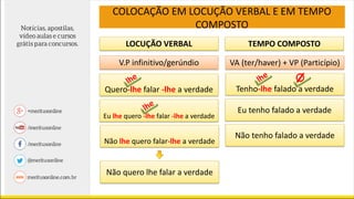 LOCUÇÃO VERBAL TEMPO COMPOSTO
V.P infinitivo/gerúndio VA (ter/haver) + VP (Particípio)
Quero-lhe falar -lhe a verdade
Não lhe quero falar-lhe a verdade
Tenho-lhe falado a verdade
Eu tenho falado a verdade
Não tenho falado a verdade
Não quero lhe falar a verdade
COLOCAÇÃO EM LOCUÇÃO VERBAL E EM TEMPO
COMPOSTO
Eu lhe quero -lhe falar -lhe a verdade
 