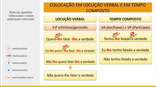 LOCUÇÃO VERBAL TEMPO COMPOSTO
V.P infinitivo/gerúndio VA (ter/haver) + VP (Particípio)
Quero-lhe falar -lhe a verdade
Não lhe quero falar-lhe a verdade
Tenho-lhe falado a verdade
Eu lhe tenho falado a verdade
Não tenho falado a verdade
Não quero lhe falar a verdade
COLOCAÇÃO EM LOCUÇÃO VERBAL E EM TEMPO
COMPOSTO
Eu lhe quero -lhe falar -lhe a verdade
 