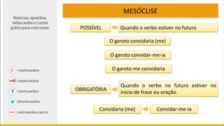 POSSÍVEL
MESÓCLISE
Quando o verbo estiver no futuro
O garoto convidaria (me)
O garoto convidar-me-ia
O garoto me convidaria
OBRIGATÓRIA
Quando o verbo no futuro estiver no
início de frase ou oração.
Convidaria (me) Convidar-me-ia
 