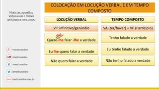 LOCUÇÃO VERBAL TEMPO COMPOSTO
V.P infinitivo/gerúndio VA (ter/haver) + VP (Particípio)
Quero-lhe falar -lhe a verdade
Eu lhe quero falar a verdade
Não quero falar a verdade
Tenho falado a verdade
Eu tenho falado a verdade
Não tenho falado a verdade
COLOCAÇÃO EM LOCUÇÃO VERBAL E EM TEMPO
COMPOSTO
 