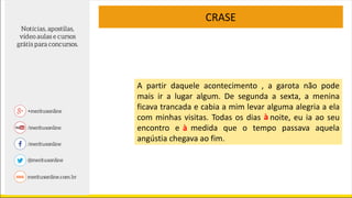 A partir daquele acontecimento , a garota não pode
mais ir a lugar algum. De segunda a sexta, a menina
ficava trancada e cabia a mim levar alguma alegria a ela
com minhas visitas. Todas os dias noite, eu ia ao seu
encontro e medida que o tempo passava aquela
angústia chegava ao fim.
CRASE
a
a
à
à