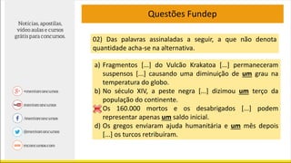 Questões Fundep
02) Das palavras assinaladas a seguir, a que não denota
quantidade acha-se na alternativa.
a) Fragmentos [...] do Vulcão Krakatoa [...] permaneceram
suspensos [...] causando uma diminuição de um grau na
temperatura do globo.
b) No século XIV, a peste negra [...] dizimou um terço da
população do continente.
c) Os 160.000 mortos e os desabrigados [...] podem
representar apenas um saldo inicial.
d) Os gregos enviaram ajuda humanitária e um mês depois
[...] os turcos retribuíram.
 