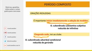 PERÍODO COMPOSTO
ORAÇÕES REDUZIDAS
É importante iniciar imediatamente a adoção de medidas.
Chegando cedo, irei ao clube.
O. subordinada adverbial condicional
reduzida de gerúndio
O. subordinada substantiva subjetiva
reduzida de infinitivo
 