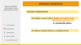 PERÍODO COMPOSTO
ORAÇÕES COORDENADAS
Ele chegou a casa à noite e bebeu um copo de suco.
O. coordenada aditiva
Ele deixou o portão aberto, e o ladrão entrou.
 