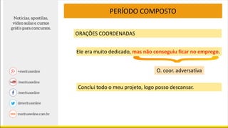 PERÍODO COMPOSTO
ORAÇÕES COORDENADAS
Ele era muito dedicado, mas não conseguiu ficar no emprego.
O. coor. adversativa
Conclui todo o meu projeto, logo posso descansar.
 