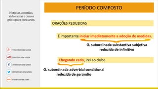 PERÍODO COMPOSTO
ORAÇÕES REDUZIDAS
É importante iniciar imediatamente a adoção de medidas.
Chegando cedo, irei ao clube.
O. subordinada adverbial condicional
reduzida de gerúndio
O. subordinada substantiva subjetiva
reduzida de infinitivo
 
