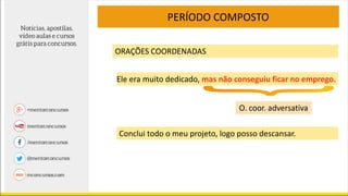 PERÍODO COMPOSTO
ORAÇÕES COORDENADAS
Ele era muito dedicado, mas não conseguiu ficar no emprego.
O. coor. adversativa
Conclui todo o meu projeto, logo posso descansar.
 