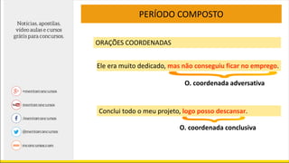 PERÍODO COMPOSTO
ORAÇÕES COORDENADAS
Ele era muito dedicado, mas não conseguiu ficar no emprego.
O. coordenada adversativa
Conclui todo o meu projeto, logo posso descansar.
O. coordenada conclusiva
 