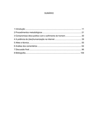 SUMÁRIO
1 Introdução ..................................................................................................... 11
2 Procedimentos metodológicos ...................................................................... 21
3 Compromisso ético-político com o sofrimento do homem............................. 30
4 A potência de (des)humanização na internet ................................................ 39
5 Afeto e técnica............................................................................................... 55
6 Análise dos comentários ............................................................................... 64
7 Discussão final .............................................................................................. 96
8 Bibliografia................................................................................................... 109
 