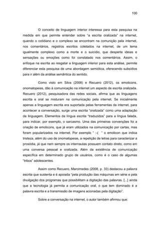 100
O conceito de linguagem interior interessa para esta pesquisa na
medida em que permite entender sobre “a escrita oralizada” na internet,
quando o cotidiano e o complexo se encontram na comunição pela internet,
nos comentários, registros escritos coletados na internet, de um tema
igualmente complexo como a morte e o suicídio, que desperta ideias e
sensações ou emoções como foi constatado nos comentários. Assim, o
enfoque na escrita ao resgatar a linguagem interior para esta análise, permite
diferenciar esta pesquisa de uma abordagem semiótica, oferecendo subsídios
para ir além da análise semântica do sentido.
Como visto em Silva (2008) e Recuero (2012), os emoticons,
onomatopeias, dão à comunicação na internet um aspecto de escrita oralizada.
Recuero (2012), pesquisadora das redes sociais, afirma que as linguagens
escrita e oral se misturam na comunicação pela internet. Se inicialmente
apenas a linguagem escrita era suportada pelas ferramentas da internet, para
acontecer a conversação, surge uma escrita “oralizada” como uma adaptação
da linguagem. Elementos da língua escrita “traduzidos” para a língua falada,
para indicar, por exemplo, o sarcasmo. Uma das primeiras convenções foi a
criação de emoticons, que já eram utilizados na comunicação por cartas, mas
foram popularizados na internet. Por exemplo “ :-( “ o emoticon que indica
tristeza, além do uso de onomatopeias, a repetição de letras para caracterizar a
prosódia, já que nem sempre os internautas possuem contato direto, como em
uma conversa pessoal e oralizada. Além da existência de comunicação
específica em determinado grupo de usuários, como é o caso de algumas
“tribos” adolescentes.
Assim como Recuero, Marcimedes (2008, p. 33) destacou a palavra
escrita que sustenta e é apoiada “pela produção das máquinas em série e pela
divulgação dos programas que possibilitam a digitação das palavras. [...] ainda
que a tecnologia já permita a comunicação oral, o que tem dominado é a
palavra escrita e a transmissão de imagens acionadas pela digitação”.
Sobre a conversação na internet, o autor também afirmou que:
 