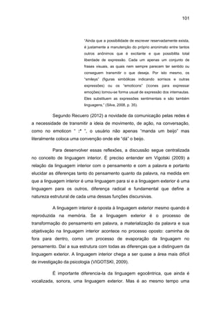 101
“Ainda que a possibilidade de escrever reservadamente exista,
é justamente a manutenção do próprio anonimato entre tantos
outros anônimos que é excitante e que possibilita total
liberdade de expressão. Cada um apenas um conjunto de
frases visuais, as quais nem sempre parecem ter sentido ou
conseguem transmitir o que deseja. Por isto mesmo, os
“smileys” (figuras simbólicas indicando sorrisos e outras
expressões) ou os “emoticons” (ícones para expressar
emoções) tornou-se forma usual de expressão dos internautas.
Eles substituem as expressões sentimentais e são também
linguagens,” (Silva, 2008, p. 35).
Segundo Recuero (2012) a novidade da comunicação pelas redes é
a necessidade de transmitir a ideia de movimento, de ação, na conversação,
como no emoticon “ :* ”, o usuário não apenas “manda um beijo” mas
literalmente coloca uma convenção onde ele “dá” o beijo.
Para desenvolver essas reflexões, a discussão segue centralizada
no conceito de linguagem interior. É preciso entender em Vigotski (2009) a
relação da linguagem interior com o pensamento e com a palavra e portanto
elucidar as diferenças tanto do pensamento quanto da palavra, na medida em
que a linguagem interior é uma linguagem para si e a linguagem exterior é uma
linguagem para os outros, diferença radical e fundamental que define a
natureza estrutural de cada uma dessas funções discursivas.
A linguagem interior é oposta à linguagem exterior mesmo quando é
reproduzida na memória. Se a linguagem exterior é o processo de
transformação do pensamento em palavra, a materialização da palavra e sua
objetivação na linguagem interior acontece no processo oposto: caminha de
fora para dentro, como um processo de evaporação da linguagem no
pensamento. Daí a sua estrutura com todas as diferenças que a distinguem da
linguagem exterior. A linguagem interior chega a ser quase a área mais difícil
de investigação da psicologia (VIGOTSKI, 2009).
É importante diferencia-la da linguagem egocêntrica, que ainda é
vocalizada, sonora, uma linguagem exterior. Mas é ao mesmo tempo uma
 