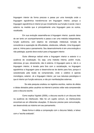 102
linguagem interior de forma precoce e passa por uma transição onde a
linguagem egocêntrica transforma-se em linguagem interior, porque a
linguagem egocêntrica é interior já que inicialmente sua função é social, mas é
externa na medida que é principalmente uma linguagem para os outros,
vocalizada.
Em sua evolução assemelha-se à linguagem interior, quando deixa
de ser tanto um acompanhamento e passa a ser uma melodia independente,
função autônoma, com objetivo de orientação intelectual, tomada de
consciência e superação de dificuldades, obstáculos, reflexão. Uma linguagem
para si, íntima para o pensamento. Seu desenvolvimento é sim uma evolução e
não patologia, quando deve evoluir para a linguagem interior.
Outra diferença radical entre a linguagem interior e exterior é a
ausência de vocalização. Ou seja, uma melodia interna, porém muda,
silenciosa, já que, obviamente, não é externa. A linguagem para si, isto é, a
linguagem interior, é levada para fora com a socialização, na linguagem
egocêntrica a linguagem para si desenvolve-se de dentro para fora, porque é
caracterizada pela ilusão da compreensão, onde o coletivo é apenas
monológico, exterior. Já a linguagem interior, por sua natureza psicológica é
que é interior por função estrutura, e não por manifestações externas.
Se esta pesquisa analisou os registros escritos, rastros de afetos
e ideias deixados pelos usuários na internet é preciso voltar esta compreensão
para o discurso escrito.
Como explica Vigotski (2009), o discurso escrito é um discurso feito
na ausência de interlocutor. Não há um sujeito comum, os interlocutores
encontram-se em diferentes situações. O discurso precisa para comunicação,
ser desenvolvido ao máximo em seu pensamento.
Desta forma é válida a comparação com o discurso falado, e talvez
com a “escrita oralizada”.
 