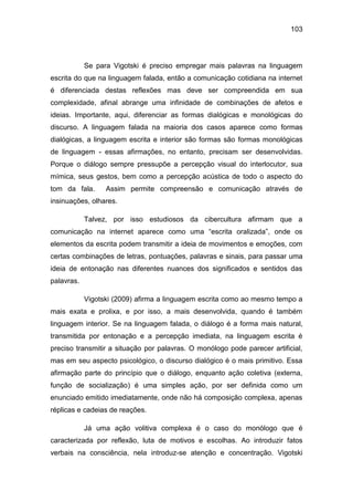 103
Se para Vigotski é preciso empregar mais palavras na linguagem
escrita do que na linguagem falada, então a comunicação cotidiana na internet
é diferenciada destas reflexões mas deve ser compreendida em sua
complexidade, afinal abrange uma infinidade de combinações de afetos e
ideias. Importante, aqui, diferenciar as formas dialógicas e monológicas do
discurso. A linguagem falada na maioria dos casos aparece como formas
dialógicas, a linguagem escrita e interior são formas são formas monológicas
de linguagem - essas afirmações, no entanto, precisam ser desenvolvidas.
Porque o diálogo sempre pressupõe a percepção visual do interlocutor, sua
mímica, seus gestos, bem como a percepção acústica de todo o aspecto do
tom da fala. Assim permite compreensão e comunicação através de
insinuações, olhares.
Talvez, por isso estudiosos da cibercultura afirmam que a
comunicação na internet aparece como uma “escrita oralizada”, onde os
elementos da escrita podem transmitir a ideia de movimentos e emoções, com
certas combinações de letras, pontuações, palavras e sinais, para passar uma
ideia de entonação nas diferentes nuances dos significados e sentidos das
palavras.
Vigotski (2009) afirma a linguagem escrita como ao mesmo tempo a
mais exata e prolixa, e por isso, a mais desenvolvida, quando é também
linguagem interior. Se na linguagem falada, o diálogo é a forma mais natural,
transmitida por entonação e a percepção imediata, na linguagem escrita é
preciso transmitir a situação por palavras. O monólogo pode parecer artificial,
mas em seu aspecto psicológico, o discurso dialógico é o mais primitivo. Essa
afirmação parte do princípio que o diálogo, enquanto ação coletiva (externa,
função de socialização) é uma simples ação, por ser definida como um
enunciado emitido imediatamente, onde não há composição complexa, apenas
réplicas e cadeias de reações.
Já uma ação volitiva complexa é o caso do monólogo que é
caracterizada por reflexão, luta de motivos e escolhas. Ao introduzir fatos
verbais na consciência, nela introduz-se atenção e concentração. Vigotski
 