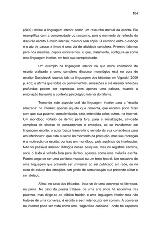 104
(2009) define a linguagem interior como um rascunho mental da escrita. Ele
exemplifica com a complexidade do rascunho, pois o momento de reflexão do
discurso escrito é muito intenso, mesmo sem cópia. O caminho entre o esboço
e o ato de passar a limpo é uma via de atividade complexa. Primeiro falamos
para nós mesmos, depois escrevemos, o que, claramente, configura-se como
uma linguagem interior, em toda sua complexidade.
Um exemplo da linguagem interior no que estou chamando de
escrita oralizada e como complexo discurso monológico está na obra do
escritor Dostoievski quando fala da linguagem dos bêbados em Vigotski (2009
p. 455) e afirma que todos os pensamentos, sensações e até mesmo reflexões
profundas podem ser expressas com apenas uma palavra, quando a
entonação transmite o contexto psicológico interior do falante.
Tomando este aspecto oral da linguagem interior para a “escrita
oralizada” na internet, apenas aquele que comenta, que escreve pode fazer
com que sua palavra, conscientizada, seja entendida pelos outros, na internet.
Um monólogo voltado de dentro para fora, para a socialização, atividade
complexa de síntese de pensamentos e emoções, ao se transformar em
linguagem escrita, o autor busca transmitir o sentido da sua consciência para
um interlocutor, que está ausente no momento da produção, mas sua recepção
é a motivação da escrita, por isso um monólogo, pela ausência do interlocutor.
Não foi possível analisar diálogos nessa pesquisa, mas os registros escritos,
onde o texto é voltado fora para dentro, aparece como uma melodia escrita.
Porém longe de ser uma partitura musical ou um texto teatral. Um rascunho de
uma linguagem que pretende ser universal ao ser publicado em rede, ou no
caso do estudo das emoções, um gesto de comunicação que pretende afetar e
ser afetado.
Afinal, no caso dos bêbados, trata-se de uma conversa na literatura,
na prosa. No caso da poesia trata-se de uma arte onde há economia das
palavras, mas dirige-se ao público fruidor, é uma linguagem interior mas não
trata-se de uma conversa, é escrita e sem interlocutor em comum. A conversa
na internet pode ser vista como uma “tagarelice cotidiana”, onde há aspectos
 