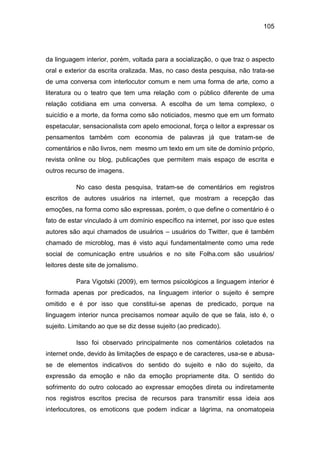 105
da linguagem interior, porém, voltada para a socialização, o que traz o aspecto
oral e exterior da escrita oralizada. Mas, no caso desta pesquisa, não trata-se
de uma conversa com interlocutor comum e nem uma forma de arte, como a
literatura ou o teatro que tem uma relação com o público diferente de uma
relação cotidiana em uma conversa. A escolha de um tema complexo, o
suicídio e a morte, da forma como são noticiados, mesmo que em um formato
espetacular, sensacionalista com apelo emocional, força o leitor a expressar os
pensamentos também com economia de palavras já que tratam-se de
comentários e não livros, nem mesmo um texto em um site de domínio próprio,
revista online ou blog, publicações que permitem mais espaço de escrita e
outros recurso de imagens.
No caso desta pesquisa, tratam-se de comentários em registros
escritos de autores usuários na internet, que mostram a recepção das
emoções, na forma como são expressas, porém, o que define o comentário é o
fato de estar vinculado à um domínio específico na internet, por isso que estes
autores são aqui chamados de usuários – usuários do Twitter, que é também
chamado de microblog, mas é visto aqui fundamentalmente como uma rede
social de comunicação entre usuários e no site Folha.com são usuários/
leitores deste site de jornalismo.
Para Vigotski (2009), em termos psicológicos a linguagem interior é
formada apenas por predicados, na linguagem interior o sujeito é sempre
omitido e é por isso que constitui-se apenas de predicado, porque na
linguagem interior nunca precisamos nomear aquilo de que se fala, isto é, o
sujeito. Limitando ao que se diz desse sujeito (ao predicado).
Isso foi observado principalmente nos comentários coletados na
internet onde, devido às limitações de espaço e de caracteres, usa-se e abusa-
se de elementos indicativos do sentido do sujeito e não do sujeito, da
expressão da emoção e não da emoção propriamente dita. O sentido do
sofrimento do outro colocado ao expressar emoções direta ou indiretamente
nos registros escritos precisa de recursos para transmitir essa ideia aos
interlocutores, os emoticons que podem indicar a lágrima, na onomatopeia
 