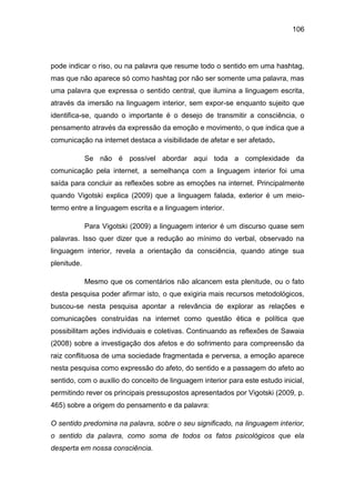 106
pode indicar o riso, ou na palavra que resume todo o sentido em uma hashtag,
mas que não aparece só como hashtag por não ser somente uma palavra, mas
uma palavra que expressa o sentido central, que ilumina a linguagem escrita,
através da imersão na linguagem interior, sem expor-se enquanto sujeito que
identifica-se, quando o importante é o desejo de transmitir a consciência, o
pensamento através da expressão da emoção e movimento, o que indica que a
comunicação na internet destaca a visibilidade de afetar e ser afetado.
Se não é possível abordar aqui toda a complexidade da
comunicação pela internet, a semelhança com a linguagem interior foi uma
saída para concluir as reflexões sobre as emoções na internet. Principalmente
quando Vigotski explica (2009) que a linguagem falada, exterior é um meio-
termo entre a linguagem escrita e a linguagem interior.
Para Vigotski (2009) a linguagem interior é um discurso quase sem
palavras. Isso quer dizer que a redução ao mínimo do verbal, observado na
linguagem interior, revela a orientação da consciência, quando atinge sua
plenitude.
Mesmo que os comentários não alcancem esta plenitude, ou o fato
desta pesquisa poder afirmar isto, o que exigiria mais recursos metodológicos,
buscou-se nesta pesquisa apontar a relevância de explorar as relações e
comunicações construídas na internet como questão ética e política que
possibilitam ações individuais e coletivas. Continuando as reflexões de Sawaia
(2008) sobre a investigação dos afetos e do sofrimento para compreensão da
raiz conflituosa de uma sociedade fragmentada e perversa, a emoção aparece
nesta pesquisa como expressão do afeto, do sentido e a passagem do afeto ao
sentido, com o auxilio do conceito de linguagem interior para este estudo inicial,
permitindo rever os principais pressupostos apresentados por Vigotski (2009, p.
465) sobre a origem do pensamento e da palavra:
O sentido predomina na palavra, sobre o seu significado, na linguagem interior,
o sentido da palavra, como soma de todos os fatos psicológicos que ela
desperta em nossa consciência.
 