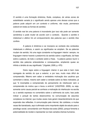 107
O sentido é uma formação dinâmica, fluida, complexa, de várias zonas de
estabilidade variada (e o significado sendo apenas uma dessas zonas que a
palavra pode adquirir em um contexto e uniforme, não muda, permanece
estável em todas as formas de sentido).
O sentido real de uma palavra é inconstante (por isso não pode ser somente
semântico) e pode mudar de acordo com o contexto. Quando o sentido é
intelectual e afetivo há um enriquecimento das palavras que o sentido lhes
confere.
A palavra é dinâmica e se incorpora ao contexto dos conteúdos
intelectuais e afetivos, e assim os significados se ampliam. Se as palavras
mudam de sentido, há uma regra constante na linguagem interior: sempre, na
linguagem interior haverá o predomínio do sentido sobre o significado, da frase
sobre a palavra, de todo o contexto sobre a frase. “a palavra parece reunir o
sentido das palavras antecedentes e consequentes, ampliando quase ao
infinito o âmbito do seu significado.” (Vigotski, 2009, p. 470)
Outra regra sobre a linguagem interior é que esta é bem mais
carregada de sentido do que a exterior, e por isso, muito mais difícil de
compreensão. Mesmo sem saber a verdadeira motivação dos usuários que
comentam e talvez, mesmo sem saber a verdade sobre os fatos noticiados, já
que “é incompleta a compreensão do pensamento do interlocutor sem a
compreensão do motivo que o levou a emiti-lo” (VIGOTKSI, 2009), ou seja,
somente como causa parcial se conhece a motivação do interlocutor na escrita
ou o sentido expresso no comentário sobre o sofrimento do outro. Isso pode
indicar o porquê de tantos desencontros na comunicação de assuntos
complexos na internet, que muitas vezes mais geram desentendimento do que
expansão das reflexões. A comunicação pela internet, tão cotidiana, e muitas
vezes tão banalizada, aqui é afirmada como importante objeto de estudo para o
psicólogo social, concordando com Nicolaci-da-costa (2002), porque fomenta a
potencialidade de revelar e representar os mais variados dramas humanos.
 
