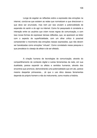 108
Longe de esgotar as reflexões sobre a expressão das emoções na
internet, conclui-se que existem as redes que normatizam e que direcionam o
que deve ser anunciado, mas nem por isso anulam a potencialidade de
expansão do sentir e do agir na internet. Como foi pesquisado é constante a
interação entre os usuários que criam novas regras de comunicação, e com
isso novas formas de expressar densas reflexões, que, se aparecem ao leitor
com o aspecto de superficialidade, com um olhar crítico é possível
compreender o movimento das emoções nessas expressões, que não devem
ser banalizadas como emoções “virtuais”. Como constatado nessa pesquisa o
que prevalece é o desejo de afetar e de ser afetado.
A criação humana de tecnologias de comunicação, através do
compartilhamento de conteúdo digital e outras ferramentas da rede, em sua
dualidade, parece expandir os afetos e sentidos humanos, através dos
encontros que promove, demonstrando uma potencialidade que em ato, parece
mesmo despertar primaveras... Já que o uso ético dessas ferramentas
depende do próprio homem e não do instrumento, como mostra a história.
 