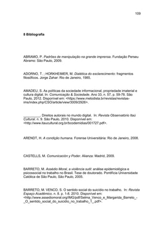 109
8 Bibliografia
ABRAMO, P. Padrões de manipulação na grande imprensa. Fundação Perseu
Abramo: São Paulo, 2009.
ADORNO, T. ; HORKHEIMER, M. Dialética do esclarecimento: fragmentos
filosóficos. Jorge Zahar: Rio de Janeiro, 1985.
AMADEU, S. As políticas da sociedade informacional, propriedade imaterial e
cultura digital. In: Comunicação & Sociedade. Ano 33, n. 57, p. 59-78. São
Paulo, 2012. Disponível em: <https://www.metodista.br/revistas/revistas-
ims/index.php/CSO/article/view/3009/2926>.
_________. Direitos autorais no mundo digital. In: Revista Observatório Itaú
Cultural. n. 9. São Paulo, 2010. Disponível em:
<http://www.itaucultural.org.br/bcodemidias/001727.pdf>.
ARENDT, H. A condição humana. Forense Universitária: Rio de Janeiro, 2008.
CASTELLS, M. Comunicación y Poder. Alianza: Madrid, 2009.
BARRETO, M. Assédio Moral, a violência sutil: análise epidemiológica e
psicossocial no trabalho no Brasil. Tese de doutorado. Pontifícia Universidade
Católica de São Paulo, São Paulo, 2005.
BARRETO, M. VENCO, S. O sentido social do suicídio no trabalho. In: Revista
Espaço Acadêmico. n. 8. p. 1-8. 2010. Disponível em:
<http://www.assediomoral.org/IMG/pdf/Selma_Venco_e_Margarida_Barreto_-
_O_sentido_social_do_suicidio_no_trabalho_1_.pdf>.
 