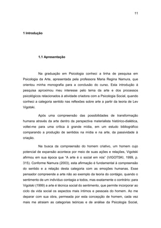11
1 Introdução
1.1 Apresentação
Na graduação em Psicologia conheci a linha de pesquisa em
Psicologia da Arte, apresentada pela professora Maria Regina Namura, que
orientou minha monografia para a conclusão do curso. Esta introdução à
pesquisa aproximou meu interesse pelo tema da arte e dos processos
psicológicos relacionados à atividade criadora com a Psicologia Social, quando
conheci a categoria sentido nas reflexões sobre arte a partir da teoria de Lev
Vigotski.
Após uma compreensão das possibilidades de transformação
humana através da arte dentro da perspectiva materialista histórico-dialética,
voltei-me para uma crítica à grande mídia, em um estudo bibliográfico
comparando a produção de sentidos na mídia e na arte, da passividade à
criação.
Na busca da compreensão do homem criativo, um homem cujo
potencial de expansão acontece por meio de suas ações e relações, Vigotski
afirmou em sua época que “A arte é o social em nós” (VIGOTSKI, 1999, p.
315). Conforme Namura (2003), esta afirmação é fundamental à compreensão
do sentido e a relação desta categoria com as emoções humanas. Esse
pensador compreende a arte não ao exemplo da teoria do contágio, quando o
sentimento de um indivíduo contagia a todos, mas exatamente o contrário: para
Vigotski (1999) a arte é técnica social do sentimento, que permite incorporar ao
ciclo da vida social os aspectos mais íntimos e pessoais do homem. Ao me
deparar com sua obra, permeada por esta concepção de homem, cada vez
mais me atraiam as categorias teóricas e de análise da Psicologia Social,
 