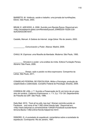 110
BARRETO, M. Violência, saúde e trabalho: uma jornada de humilhações.
EDUC: São Paulo, 2003.
BRUM, E. AZEVEDO, A. 2006. Suicídio.com Revista Época. Disponível em:
<http://revistaepoca.globo.com/Revista/Epoca/0,,EMI60229-15228-3,00-
SUICIDIOCOM.html>.
Castells, Manuel. A Galáxia da Internet. Jorge Zahar: Rio de Janeiro, 2003.
__________. Comunicación y Poder. Alianza: Madrid, 2009.
CHAUI, M. Espinosa: uma filosofia da liberdade. Moderna: São Paulo, 1995.
________. Simulacro e poder: uma análise da mídia. Editora Fundação Perseu
Abramo: São Paulo, 2006.
__________. Desejo, ação e paixão na ética espinosana. Companhia da
Letras, São Paulo, 2011.
CONSELHO FEDERAL DE PSICOLOGIA. Mídia e Psicologia: produção de
subjetividade e coletividade. Conselho Federal de Psicologia: Brasília, 2009.
CORREIA DE LIRA, J. T. Suicídio e Preservação de Si; em torno de um grau
zero de conatus. Cadernos Espinosanos. v. 1 n. 2 p. 113-134. Departamento
de Filosofia da USP, São Paulo, 1996.
Daily Mail. 2010. ‘Took all my pills, bye bye': Woman commits suicide on
Facebook... and none of her 1,082 online friends help’. Disponível em:
<http://www.dailymail.co.uk/news/article-1344281/Facebook-suicide-None-
Simone-Backs-1-082-online-friends-helped-her.html>.
DEBORD, G. A sociedade do espetáculo: comentários sobre a sociedade do
espetáculo. Contraponto: Rio de Janeiro, 1997.
 