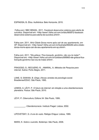 111
ESPINOSA, B. Ética. Authêntica: Belo Horizonte, 2010.
Folha.com / BBC BRASIL. 2011. Facebook desenvolve sistema para alerta de
suicídios. Disponível em: <http://www1.folha.uol.com.br/bbc/885872-facebook-
desenvolve-sistema-para-alerta-de-suicidios.shtml>.
Folha.com. 2011. Atriz Cibele Dorsa morre após cair de seu apartamento, em
SP. Disponível em: <http://www1.folha.uol.com.br/ilustrada/894284-atriz-cibele-
dorsa-morre-apos-cair-de-seu-apartamento-em-sp.shtml>.
Folha.com. 2011. "Ele gritava: 'Fica tranquilo, gordinho, não vou te matar'".
Disponível em: <http://www1.folha.uol.com.br/cotidiano/899965-ele-gritava-fica-
tranquilo-gordinho-nao-vou-te-matar.shtml>.
FRAGOSO, S.; RECUERO, R. ; AMARAL, A. Métodos de Pesquisa para
internet. Sulina: Porto Alegre, 2011.
LANE, S; SAWAIA. B. (Orgs.) Novas veredas da psicologia social.
Brasiliense/EDUC: São Paulo, 1995.
LEMOS, A. LÉVY, P. O futuro da internet: em direção a uma ciberdemocracia
planetária. Paulus: São Paulo, 2010.
LÉVY, P. Cibercultura, Editora 34: São Paulo, 1999.
__________. Ciberdemocracia. Instituto Piaget: Lisboa, 2002.
LIPOVETSKY, G. A era do vazio. Relógio D'água: Lisboa, 1989.
MARX, K. Sobre o suicídio. Boitempo: São Paulo, 2008.
 