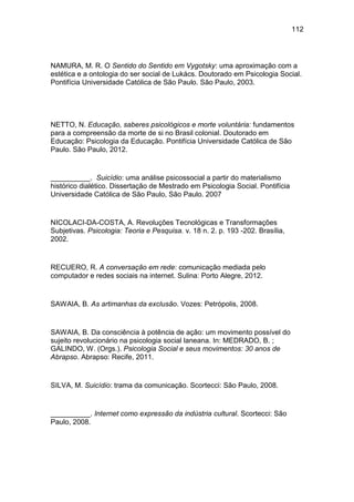112
NAMURA, M. R. O Sentido do Sentido em Vygotsky: uma aproximação com a
estética e a ontologia do ser social de Lukács. Doutorado em Psicologia Social.
Pontifícia Universidade Católica de São Paulo. São Paulo, 2003.
NETTO, N. Educação, saberes psicológicos e morte voluntária: fundamentos
para a compreensão da morte de si no Brasil colonial. Doutorado em
Educação: Psicologia da Educação. Pontifícia Universidade Católica de São
Paulo. São Paulo, 2012.
__________. Suicídio: uma análise psicossocial a partir do materialismo
histórico dialético. Dissertação de Mestrado em Psicologia Social. Pontifícia
Universidade Católica de São Paulo, São Paulo. 2007
NICOLACI-DA-COSTA, A. Revoluções Tecnológicas e Transformações
Subjetivas. Psicologia: Teoria e Pesquisa. v. 18 n. 2. p. 193 -202. Brasília,
2002.
RECUERO, R. A conversação em rede: comunicação mediada pelo
computador e redes sociais na internet. Sulina: Porto Alegre, 2012.
SAWAIA, B. As artimanhas da exclusão. Vozes: Petrópolis, 2008.
SAWAIA, B. Da consciência à potência de ação: um movimento possível do
sujeito revolucionário na psicologia social laneana. In: MEDRADO, B. ;
GALINDO, W. (Orgs.). Psicologia Social e seus movimentos: 30 anos de
Abrapso. Abrapso: Recife, 2011.
SILVA, M. Suicídio: trama da comunicação. Scortecci: São Paulo, 2008.
__________. Internet como expressão da indústria cultural. Scortecci: São
Paulo, 2008.
 