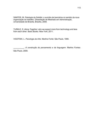 113
SANTOS, M. Patologia da Solidão: o suicídio de bancários no sentido da nova
organização do trabalho. Dissertação de Mestrado em Administração.
Universidade de Brasília, Brasília, 2009.
TURKLE, S. Alone Together: why we expect more from technology and less
from each other. Basic Books: New York, 2011.
VIGOTSKI, L. Psicologia da Arte. Martins Fonte: São Paulo, 1999.
__________. A construção do pensamento e da linguagem. Martins Fontes:
São Paulo, 2009.
 