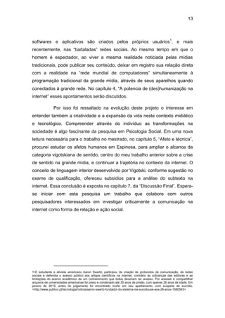 13
softwares e aplicativos são criados pelos próprios usuários1
, e mais
recentemente, nas “badaladas” redes sociais. Ao mesmo tempo em que o
homem é espectador, ao viver a mesma realidade noticiada pelas mídias
tradicionais, pode publicar seu conteúdo, deixar em registro sua relação direta
com a realidade na “rede mundial de computadores” simultaneamente à
programação tradicional da grande mídia, através de seus aparelhos quando
conectados à grande rede. No capítulo 4, “A potencia de (des)humanização na
internet” esses apontamentos serão discutidos.
Por isso foi ressaltado na evolução deste projeto o interesse em
entender também a criatividade e a expansão da vida neste contexto midiático
e tecnológico. Compreender através do indivíduo as transformações na
sociedade é algo fascinante da pesquisa em Psicologia Social. Em uma nova
leitura necessária para o trabalho no mestrado, no capítulo 5, “Afeto e técnica”,
procurei estudar os afetos humanos em Espinosa, para ampliar o alcance da
categoria vigotskiana de sentido, centro do meu trabalho anterior sobre a crise
de sentido na grande mídia, e continuar a trajetória no contexto da internet. O
conceito de linguagem interior desenvolvido por Vigotski, conforme sugestão no
exame de qualificação, ofereceu subsídios para a análise do subtexto na
internet. Essa conclusão é exposta no capítulo 7, da “Discussão Final”. Espera-
se iniciar com esta pesquisa um trabalho que colabore com outros
pesquisadores interessados em investigar criticamente a comunicação na
internet como forma de relação e ação social.
1-O estudante e ativista americano Aaron Swartz, participou da criação de protocolos de comunicação, de redes
sociais e defendia o acesso público aos artigos científicos na internet, contrário às cobranças das editoras e as
limitações do acervo acadêmico de um conhecimento que todos deveriam ter acesso. Por acessar e compartilhar
arquivos de universidades americanas foi preso e condenado até 30 anos de prisão, com apenas 26 anos de idade. Em
janeiro de 2013, antes do julgamento foi encontrado morto em seu apartamento, com suspeita de suicídio.
<http://www.publico.pt/tecnologia/noticia/aaron-swartz-fundador-do-sistema-rss-suicidouse-aos-26-anos-1580563>
 
