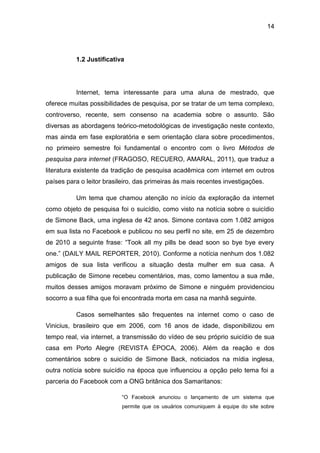 14
1.2 Justificativa
Internet, tema interessante para uma aluna de mestrado, que
oferece muitas possibilidades de pesquisa, por se tratar de um tema complexo,
controverso, recente, sem consenso na academia sobre o assunto. São
diversas as abordagens teórico-metodológicas de investigação neste contexto,
mas ainda em fase exploratória e sem orientação clara sobre procedimentos,
no primeiro semestre foi fundamental o encontro com o livro Métodos de
pesquisa para internet (FRAGOSO, RECUERO, AMARAL, 2011), que traduz a
literatura existente da tradição de pesquisa acadêmica com internet em outros
países para o leitor brasileiro, das primeiras às mais recentes investigações.
Um tema que chamou atenção no início da exploração da internet
como objeto de pesquisa foi o suicídio, como visto na notícia sobre o suicídio
de Simone Back, uma inglesa de 42 anos. Simone contava com 1.082 amigos
em sua lista no Facebook e publicou no seu perfil no site, em 25 de dezembro
de 2010 a seguinte frase: “Took all my pills be dead soon so bye bye every
one.” (DAILY MAIL REPORTER, 2010). Conforme a notícia nenhum dos 1.082
amigos de sua lista verificou a situação desta mulher em sua casa. A
publicação de Simone recebeu comentários, mas, como lamentou a sua mãe,
muitos desses amigos moravam próximo de Simone e ninguém providenciou
socorro a sua filha que foi encontrada morta em casa na manhã seguinte.
Casos semelhantes são frequentes na internet como o caso de
Vinicius, brasileiro que em 2006, com 16 anos de idade, disponibilizou em
tempo real, via internet, a transmissão do vídeo de seu próprio suicídio de sua
casa em Porto Alegre (REVISTA ÉPOCA, 2006). Além da reação e dos
comentários sobre o suicídio de Simone Back, noticiados na mídia inglesa,
outra notícia sobre suicídio na época que influenciou a opção pelo tema foi a
parceria do Facebook com a ONG britânica dos Samaritanos:
“O Facebook anunciou o lançamento de um sistema que
permite que os usuários comuniquem à equipe do site sobre
 