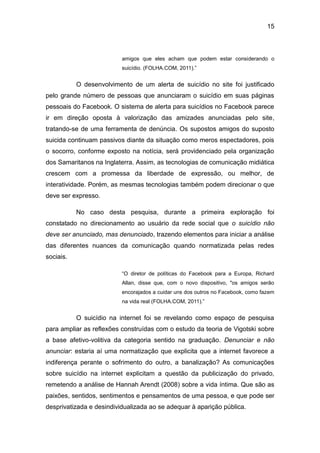 15
amigos que eles acham que podem estar considerando o
suicídio. (FOLHA.COM, 2011).”
O desenvolvimento de um alerta de suicídio no site foi justificado
pelo grande número de pessoas que anunciaram o suicídio em suas páginas
pessoais do Facebook. O sistema de alerta para suicídios no Facebook parece
ir em direção oposta à valorização das amizades anunciadas pelo site,
tratando-se de uma ferramenta de denúncia. Os supostos amigos do suposto
suicida continuam passivos diante da situação como meros espectadores, pois
o socorro, conforme exposto na notícia, será providenciado pela organização
dos Samaritanos na Inglaterra. Assim, as tecnologias de comunicação midiática
crescem com a promessa da liberdade de expressão, ou melhor, de
interatividade. Porém, as mesmas tecnologias também podem direcionar o que
deve ser expresso.
No caso desta pesquisa, durante a primeira exploração foi
constatado no direcionamento ao usuário da rede social que o suicídio não
deve ser anunciado, mas denunciado, trazendo elementos para iniciar a análise
das diferentes nuances da comunicação quando normatizada pelas redes
sociais.
“O diretor de políticas do Facebook para a Europa, Richard
Allan, disse que, com o novo dispositivo, "os amigos serão
encorajados a cuidar uns dos outros no Facebook, como fazem
na vida real (FOLHA.COM, 2011).”
O suicídio na internet foi se revelando como espaço de pesquisa
para ampliar as reflexões construídas com o estudo da teoria de Vigotski sobre
a base afetivo-volitiva da categoria sentido na graduação. Denunciar e não
anunciar: estaria aí uma normatização que explicita que a internet favorece a
indiferença perante o sofrimento do outro, a banalização? As comunicações
sobre suicídio na internet explicitam a questão da publicização do privado,
remetendo a análise de Hannah Arendt (2008) sobre a vida íntima. Que são as
paixões, sentidos, sentimentos e pensamentos de uma pessoa, e que pode ser
desprivatizada e desindividualizada ao se adequar à aparição pública.
 