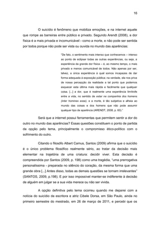 16
O suicídio é fenômeno que mobiliza emoções, e na internet aquele
que rompe as barreiras entre público e privado. Segundo Arendt (2008), a dor
física é a mais privada e incomunicável - como a morte, e não pode ser sentida
por todos porque não pode ser vista ou ouvida no mundo das aparências:
“De fato, o sentimento mais intenso que conhecemos – intenso
ao ponto de eclipsar todas as outras experiências, ou seja, a
experiência da grande dor física – é, ao mesmo tempo, o mais
privado e menos comunicável de todos. Não apenas por ser,
talvez, a única experiência à qual somos incapazes de dar
forma adequada à exposição pública; na verdade, ela nos priva
de nossa percepção da realidade a tal ponto que podemos
esquecer esta última mais rápida e facilmente que qualquer
coisa. [...] a dor, que é realmente uma experiência limítrofe
entre a vida, no sentido de estar na companhia dos homens
(inter homines esse), e a morte, é tão subjetiva e alheia ao
mundo das coisas e dos homens que não pode assumir
qualquer tipo de aparência (ARENDT, 2008, p. 60).”
Será que a internet possui ferramentas que permitem sentir a dor do
outro no mundo das aparências? Essas questões constituem o ponto de partida
da opção pelo tema, principalmente o compromisso ético-político com o
sofrimento do outro.
Citando o filosófo Albert Camus, Santos (2009) afirma que o suicídio
é o único problema filosófico realmente sério, ao tratar da decisão mais
elementar na trajetória de uma criatura: decidir viver. Esta decisão é
compreendida por Santos (2009, p. 198) como uma tragédia, “uma prerrogativa
personalíssima - preparada no silêncio do coração, da mesma forma que uma
grande obra [...] Antes disso, todas as demais questões se tornam irrelevantes”
(SANTOS, 2009, p.198). E por isso impossível manter-se indiferente à decisão
de alguém em julgar se a sua vida merece ou não ser vivida.
A opção definitiva pelo tema ocorreu quando me deparei com a
notícia do suicídio da escritora e atriz Cibele Dorsa, em São Paulo, ainda no
primeiro semestre do mestrado, em 26 de março de 2011, e percebi que os
 