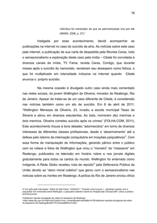 18
indivíduo foi merecedor de que se permanecesse vivo por ele
(MARX, 2006, p. 27).”
Instigada por esse acontecimento, decidi acompanhar as
publicações na internet no caso do suicídio da atriz. As notícias sobre este caso
pela internet, a publicação de sua carta de despedida pela Revista Caras, todo
o sensacionalismo e exploração deste caso pela mídia – Cibele foi convidada à
diversos canais da mídia, TV Fama, revista Caras, Contigo, que durante
meses após o suicídio do namorado, venderam seu desespero como fofoca, o
que foi multiplicado em intensidade inclusive na internet quando Cibele
anuncia o próprio suicídio.
Na mesma ocasião é divulgado outro caso ainda mais comentado
nas redes sociais, do jovem Wellington de Oliveira, morador de Realengo, Rio
de Janeiro. Apesar de tratar-se de um caso diferente de Cibele, é considerado
nas notícias também como um ato de suicídio. Em 8 de abril de 2011:
“Wellington Menezes de Oliveira, 23, invadiu a escola municipal Tasso da
Silveira e atirou em diversos estudantes. Ao todo, morreram dez meninas e
dois meninos. Oliveira cometeu suicídio após os crimes” (FOLHA.COM, 2011).
Este acontecimento trouxe à tona debates “adormecidos” em torno de diversos
interesses de diferentes classes profissionais, desde o ‘desarmamento’ até a
defesa pelo retorno da internação compulsória em hospitais psiquiátricos3
. Com
essa forma de manipulação de informações, gerando pânico entre o público
com os vídeos e fotos de Wellington que virou o “monstro” do “massacre” em
Realengo, publicados na televisão em horário nobre e nos jornais digitais
gratuitamente para todos os cantos do mundo. Wellington foi enterrado como
indigente. A Rede Globo recebeu nota de repúdio4
pela Defensoria Pública da
União devido ao “dano moral coletivo” que gerou com o sensacionalismo nas
notícias sobre as mortes em Realengo. A polícia do Rio de Janeiro enviou ofício
3-“Um grito pela internação”. Diário de São Paulo, 14/04/2011: “Fizeram uma loucura, (...)tentaram acabar com a
psiquiatria”-em entrevista sobre Wellington, o psiquiatra Valentim Gentil do Hospital das Clínicas/USP, critica a política
antimanicomial.
4-Defensor repudia divulgação de vídeo do assassino de Realengo:
<http://www.dpu.gov.br/index.php?option=com_content&view=article&id=4195:defensor-repudia-divulgacao-de-video-
do-assassino-de-realengo&catid=79:noticias&Itemid=220>
 