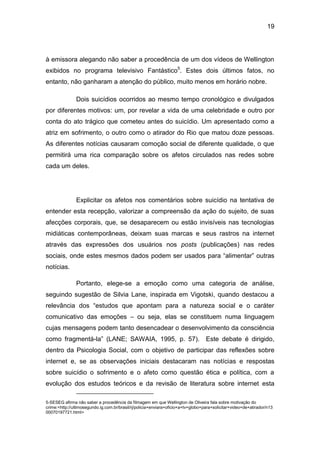 19
à emissora alegando não saber a procedência de um dos vídeos de Wellington
exibidos no programa televisivo Fantástico5
. Estes dois últimos fatos, no
entanto, não ganharam a atenção do público, muito menos em horário nobre.
Dois suicídios ocorridos ao mesmo tempo cronológico e divulgados
por diferentes motivos: um, por revelar a vida de uma celebridade e outro por
conta do ato trágico que cometeu antes do suicídio. Um apresentado como a
atriz em sofrimento, o outro como o atirador do Rio que matou doze pessoas.
As diferentes notícias causaram comoção social de diferente qualidade, o que
permitirá uma rica comparação sobre os afetos circulados nas redes sobre
cada um deles.
Explicitar os afetos nos comentários sobre suicídio na tentativa de
entender esta recepção, valorizar a compreensão da ação do sujeito, de suas
afecções corporais, que, se desaparecem ou estão invisíveis nas tecnologias
midiáticas contemporâneas, deixam suas marcas e seus rastros na internet
através das expressões dos usuários nos posts (publicações) nas redes
sociais, onde estes mesmos dados podem ser usados para “alimentar” outras
notícias.
Portanto, elege-se a emoção como uma categoria de análise,
seguindo sugestão de Silvia Lane, inspirada em Vigotski, quando destacou a
relevância dos “estudos que apontam para a natureza social e o caráter
comunicativo das emoções – ou seja, elas se constituem numa linguagem
cujas mensagens podem tanto desencadear o desenvolvimento da consciência
como fragmentá-la” (LANE; SAWAIA, 1995, p. 57). Este debate é dirigido,
dentro da Psicologia Social, com o objetivo de participar das reflexões sobre
internet e, se as observações iniciais destacaram nas notícias e respostas
sobre suicídio o sofrimento e o afeto como questão ética e política, com a
evolução dos estudos teóricos e da revisão de literatura sobre internet esta
5-SESEG afirma não saber a procedência da filmagem em que Wellington de Oliveira fala sobre motivação do
crime:<http://ultimosegundo.ig.com.br/brasil/rj/policia+enviara+oficio+a+tv+globo+para+solicitar+video+de+atirador/n13
00070197721.html>
 