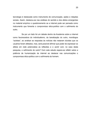 20
tecnologia é destacada como instrumento de comunicação, ações e relações
sociais. Assim, destacou-se nas análises do sentido e dos afetos emergentes
no material empírico o questionamento se a internet pode ser pensada como
instrumento que fomenta o compromisso ético-político com o sofrimento do
outro.
Se por um lado há um debate dentro da Academia sobre a internet
como favorecedora do individualismo, da banalização do outro, monólogos
“autistas”, ao analisar as respostas às notícias não restaram dúvidas que os
usuários foram afetados, mas, será possível afirmar que poder de expressar os
afetos em rede potencializa as reflexões e o sentir com, no caso desta
pesquisa, o sofrimento do outro? Com este estudo espera-se refletir sobre a
potência de humanização da internet ao destacar nas comunicações o
compromisso ético-político com o sofrimento do homem.
 
