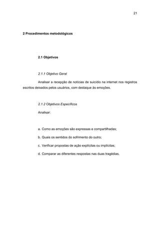 21
2 Procedimentos metodológicos
2.1 Objetivos
2.1.1 Objetivo Geral
Analisar a recepção de notícias de suicídio na internet nos registros
escritos deixados pelos usuários, com destaque às emoções.
2.1.2 Objetivos Específicos
Analisar:
a. Como as emoções são expressas e compartilhadas;
b. Quais os sentidos do sofrimento do outro;
c. Verificar propostas de ação explícitas ou implícitas;
d. Comparar as diferentes respostas nas duas tragédias.
 