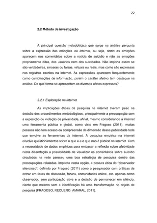 22
2.2 Método de investigação
A principal questão metodológica que surge na análise pergunta
sobre a expressão das emoções na internet, ou seja, como as emoções
aparecem nos comentários sobre a notícia de suicídio e não as emoções
propriamente ditas, dos usuários nem dos suicidados. Não importa assim se
são verdadeiras, sinceras ou falsas, virtuais ou reais, mas como são expressas
nos registros escritos na internet. As expressões aparecem frequentemente
como combinações de informação, porém o caráter afetivo tem destaque na
análise. De que forma se apresentam os diversos afetos expressos?
2.2.1 Exploração na internet
As implicações éticas da pesquisa na internet tiveram peso na
decisão dos procedimentos metodológicos, principalmente a preocupação com
a exposição ou violação de privacidade, afinal, mesmo considerando a internet
uma ferramenta pública e global, como visto em Fragoso (2011), muitas
pessoas não tem acesso ou compreensão da dimensão dessa publicidade toda
que envolve as ferramentas da internet. A pesquisa empírica na internet
envolve questionamentos sobre o que é e o que não é público na internet. Com
a necessidade de dados empíricos para embasar a reflexão sobre afetividade
nesta dissertação a possibilidade de visualizar os comentários sobre suicídio
circulados na rede pareceu uma boa estratégia de pesquisa dentro das
preocupações relatadas. Implícita nesta opção, a postura ética do “observador
silencioso”, definido por Fragoso (2011) como o pesquisador com práticas de
entrar em listas de discussão, fóruns, comunidades online, etc. apenas como
observador, sem participação ativa e a decisão de permanecer em silêncio,
ciente que mesmo sem a identificação há uma transformação no objeto de
pesquisa (FRAGOSO, RECUERO, AMARAL, 2011).
 
