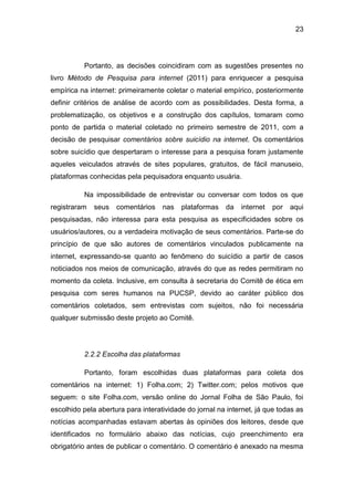 23
Portanto, as decisões coincidiram com as sugestões presentes no
livro Método de Pesquisa para internet (2011) para enriquecer a pesquisa
empírica na internet: primeiramente coletar o material empírico, posteriormente
definir critérios de análise de acordo com as possibilidades. Desta forma, a
problematização, os objetivos e a construção dos capítulos, tomaram como
ponto de partida o material coletado no primeiro semestre de 2011, com a
decisão de pesquisar comentários sobre suicídio na internet. Os comentários
sobre suicídio que despertaram o interesse para a pesquisa foram justamente
aqueles veiculados através de sites populares, gratuitos, de fácil manuseio,
plataformas conhecidas pela pequisadora enquanto usuária.
Na impossibilidade de entrevistar ou conversar com todos os que
registraram seus comentários nas plataformas da internet por aqui
pesquisadas, não interessa para esta pesquisa as especificidades sobre os
usuários/autores, ou a verdadeira motivação de seus comentários. Parte-se do
princípio de que são autores de comentários vinculados publicamente na
internet, expressando-se quanto ao fenômeno do suicídio a partir de casos
noticiados nos meios de comunicação, através do que as redes permitiram no
momento da coleta. Inclusive, em consulta à secretaria do Comitê de ética em
pesquisa com seres humanos na PUCSP, devido ao caráter público dos
comentários coletados, sem entrevistas com sujeitos, não foi necessária
qualquer submissão deste projeto ao Comitê.
2.2.2 Escolha das plataformas
Portanto, foram escolhidas duas plataformas para coleta dos
comentários na internet: 1) Folha.com; 2) Twitter.com; pelos motivos que
seguem: o site Folha.com, versão online do Jornal Folha de São Paulo, foi
escolhido pela abertura para interatividade do jornal na internet, já que todas as
notícias acompanhadas estavam abertas às opiniões dos leitores, desde que
identificados no formulário abaixo das notícias, cujo preenchimento era
obrigatório antes de publicar o comentário. O comentário é anexado na mesma
 