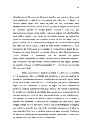 25
obrigatoriamente. O usuário também pode escolher uma pequena foto pessoal
para identificação e exibição em sua página. Além do mais, no Twitter, os
usuários podem seguir e/ou serem seguidos em suas publicações, sem
necessidade de permissão como é no caso da “lista de amigos” na rede social
do Facebook, quando um “amigo” precisa autorizar o outro para que
acompanhe sua linha do tempo, exceto, é claro, as páginas no Twitter fechadas
para público restrito, uma opção de privacidade quando as publicações
aparecem exclusivamente aos usuários aceitos na lista de seguidores do
próprio usuário, fora a possibilidade de bloquear um usuário indesejado para
que este não possa seguir a página de outro usuário diretamente. O mais
interessante do Twitter, para o pesquisador, é o mecanismo de busca do site.
Na época da coleta, disponível na primeira página do site e identificada como
“public timeline”. O equivalente hoje se encontra na página
<www.search.twitter.com>. Ao inserir a palavra-chave no mecanismo de busca,
são identificados nos comentários (tweets) diretamente nas páginas públicas
do usuários, inclusive comentários repassados (RT – retweet) ou mencionando
(@) outro comentário.
Todos os comentários postados em todo o Twitter.com são restritos
a 140 caracteres. Com a limitação dos caracteres, e com os usuários se
adaptando e conhecendo esta nova plataforma de comunicação, novas ideias
foram se aplicando, dentro de um domínio próprio que precisa estabelecer
regras de uso. Semelhante à “quebra” de regras da Folha, constatou-se
durante a coleta do material empírico que a limitação ao número de caracteres
foi também um incentivo à criatividade dos usuários que, compreendendo os
mecanismos de uso podem ir além das regras do site para se manifestarem.
Um exemplo de nova técnica utilizada foram os aplicativos que diminuem o
tamanho dos hiperlinks - o tamanho dos endereços dos sites (URL) - para
citação limitada aos 140 caracteres, além do uso das hashtags (#), marcações
que indicam o assunto que está sendo comentado, abreviando menções ou
maiores explicações, cabendo ao leitor se informar sobre o assunto. Esta forma
de expressão através de hashtags também aparece na escrita na comunicação
na internet, em outras redes sociais ou outros sites.
 