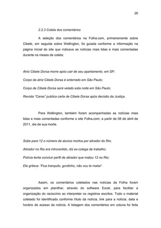 26
2.2.3 Coleta dos comentários
A seleção dos comentários na Folha.com, primeiramente sobre
Cibele, em seguida sobre Wellington, foi guiada conforme a informação na
página inicial do site que indicava as notícias mais lidas e mais comentadas
durante os meses de coleta:
Atriz Cibele Dorsa morre após cair de seu apartamento, em SP;
Corpo da atriz Cibele Dorsa é enterrado em São Paulo;
Corpo de Cibele Dorsa será velado esta noite em São Paulo;
Revista “Caras” publica carta de Cibele Dorsa após decisão da Justiça.
Para Wellington, também foram acompanhadas as notícias mais
lidas e mais comentadas conforme o site Folha.com, a partir de 08 de abril de
2011, dia de sua morte.
Sobe para 12 o número de alunos mortos por atirador do Rio;
Atirador no Rio era introvertido, diz ex-colega de trabalho;
Polícia tenta concluir perfil de atirador que matou 12 no Rio;
Ele gritava: 'Fica tranquilo, gordinho, não vou te matar'.
Assim, os comentários coletados nas notícias da Folha foram
organizados em planilhar, através do software Excel, para facilitar a
organização do raciocínio ao interpretar os registros escritos. Todo o material
coletado foi identificado conforme título da notícia, link para a notícia, data e
horário de acesso da notícia. A listagem dos comentários em coluna foi feita
 